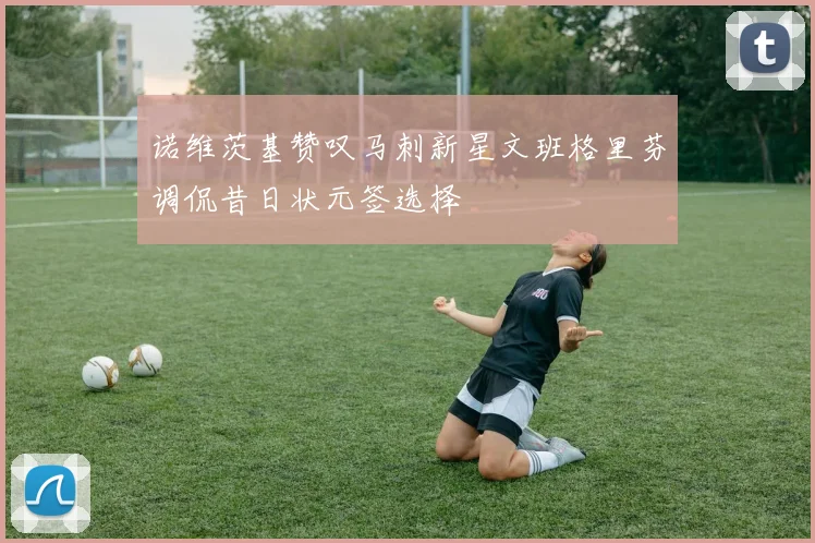 诺维茨基赞叹马刺新星文班格里芬调侃昔日状元签选择