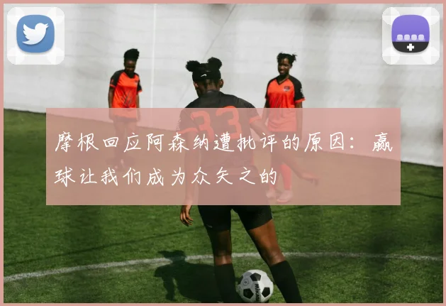 摩根回应阿森纳遭批评的原因：赢球让我们成为众矢之的
