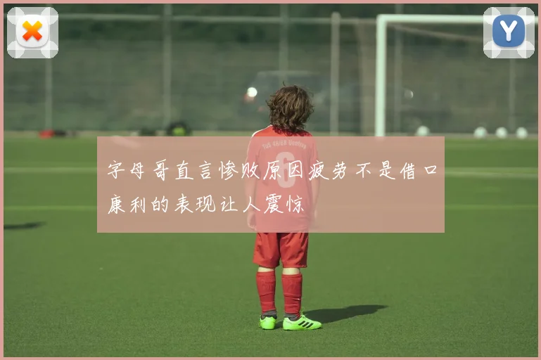 字母哥直言惨败原因疲劳不是借口康利的表现让人震惊